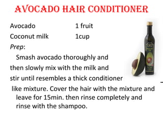 AVOCADO HAIR CONDITIONER
Avocado 1 fruit
Coconut milk 1cup
Prep:
Smash avocado thoroughly and
then slowly mix with the milk and
stir until resembles a thick conditioner
like mixture. Cover the hair with the mixture and
leave for 15min. then rinse completely and
rinse with the shampoo.
 