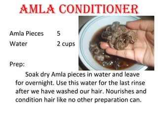 AMLA CONDITIONER
Amla Pieces 5
Water 2 cups
Prep:
Soak dry Amla pieces in water and leave
for overnight. Use this water for the last rinse
after we have washed our hair. Nourishes and
condition hair like no other preparation can.
 