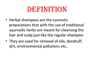 DEFINITION
• Herbal shampoos are the cosmetic
preparations that with the use of traditional
ayurvedic herbs are meant for cleansing the
hair and scalp just like the regular shampoo.
• They are used for removal of oils, dandruff,
dirt, environmental pollutions etc..
 