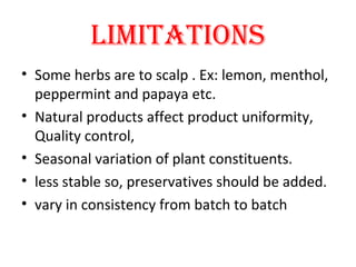 LIMITATIONS
• Some herbs are to scalp . Ex: lemon, menthol,
peppermint and papaya etc.
• Natural products affect product uniformity,
Quality control,
• Seasonal variation of plant constituents.
• less stable so, preservatives should be added.
• vary in consistency from batch to batch
 