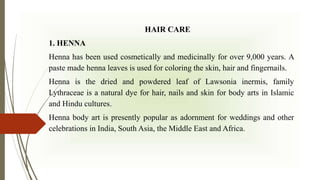 HAIR CARE
1. HENNA
Henna has been used cosmetically and medicinally for over 9,000 years. A
paste made henna leaves is used for coloring the skin, hair and fingernails.
Henna is the dried and powdered leaf of Lawsonia inermis, family
Lythraceae is a natural dye for hair, nails and skin for body arts in Islamic
and Hindu cultures.
Henna body art is presently popular as adornment for weddings and other
celebrations in India, South Asia, the Middle East and Africa.
 