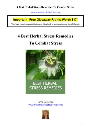 4 Best Herbal Stress Remedies To Combat Stress
                       www.beststressreliefactivities.com


  Important: Free Giveaway Rights Worth $17!
You have free giveaway rights to pass this ebook to anyone who may benefit from it.




       4 Best Herbal Stress Remedies
                     To Combat Stress




                           Edyta Zabielska
                    www.beststressreliefactivities.com




                                                                                      1
 