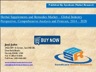 Published By: Syndicate Market Research
Herbal Supplements and Remedies Market – Global Industry
Perspective, Comprehensive Analysis and Forecast, 2014 – 2020
Joel John
3422 SW 15 Street, Suit #8138,
Deerfield Beach,
Florida 33442, USA
Tel: +1-386-310-3803
Toll Free: 1-855-465-4651
www.marketresearchstore.com
sales@marketresearchstore.com
 