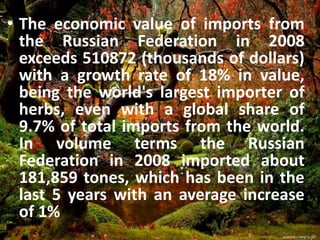 • The economic value of imports from
the Russian Federation in 2008
exceeds 510872 (thousands of dollars)
with a growth rate of 18% in value,
being the world's largest importer of
herbs, even with a global share of
9.7% of total imports from the world.
In volume terms the Russian
Federation in 2008 imported about
181,859 tones, which has been in the
last 5 years with an average increase
of 1%
 