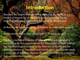 Russia is the largest importer of tea market in the world. It is a
market of interest for all countries exporting tea and has an
important influence on international prices for this product.
In Russia, tea has always been considered as an essential nutrient.
Russia produces less than one percent of its needs for tea
The tea is included in the list of products subject to mandatory
certification by two organizations, the Department of State Sanitary
and Epidemiological Control of the Ministry of Health and the
State Committee of Standards and Certification. An importer needs
a certificate of health or hygiene (Rostest certificate) by certifying
that a product meets quality requirements
Introduction
 