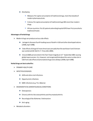 Developing
Malaysia:Percapita consumptionof traditional drugs,more thandoubleof
modernpharmaceuticals.
S.Korea:Percapitaconsumptionof traditional drugs36% more than modern
drugs.
Africancountries:9 to10 patientsattendinghospitalOPDhave firstconsulteda
traditional healer.
Advantages of herbal drugs
 Moderndrugs can produce seriousside effects
Latrogenicdiseasesfourthleadingcause of deathinUSA and otherdevelopednations
(JAMA,April 1998).
Side effectsof drugskill more Americansannuallythanthe worldwarIIand Vietnam
war combined(M.Rath N.Y. Times28.2.2003).
Around2600 personsdiedinthe TwinTowertragedyon11th
September2001 causing
global repercussions.Itis,however,notrecognizedthataboutthe same numberdie in
USA fromside effectsof prescriptiondrugsevery10days (JAMA,April 1998).
Herbal drugs are best suitedfor:
 PRIMARY HEALTH CARE
 INFECTIOUSDISEASES
AIDSand otherviral infections
Opportunisticinfections
MDR infections(e.g.T.B.,Malaria)
 DEGENERATIVE& GERONTOLOGICALCONDITIONS
Osteoporosis
Chronicarthritislike osteoarthritisandrheumatoidarthritis
Neurological like Alzheimer,Parkinsonism
Anti-aging
 Metabolicdisorders
 
