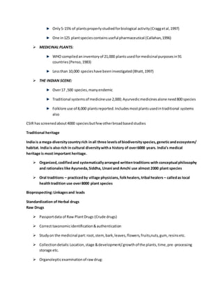Only5-15% of plantsproperlystudiedforbiological activity(Craggetal,1997)
One in125 plantspeciescontainsuseful pharmaceutical (Callahan,1996)
 MEDICINAL PLANTS:
WHO compiledaninventoryof 21,000 plantsusedformedicinal purposesin91
countries(Penso,1983)
Lessthan 10,000 specieshave beeninvestigated(Bhatt,1997)
 THE INDIAN SCENE:
Over17 ,500 species,manyendemic
Traditional systemsof medicineuse 2,000; Ayurvedicmedicinesalone need800 species
Folklore use of 8,000 plantsreported.Includesmostplantsusedintraditional systems
also
CSIR hasscreenedabout4000 speciesbutfew otherbroadbasedstudies
Traditional heritage
India is a mega-diversitycountryrich inall three levelsofbiodiversityspecies,geneticandecosystem/
habitat. India is also rich in cultural diversitywitha history of over6000 years. India’s medical
heritage is most important heritage.
 Organized,codifiedand systematicallyarranged writtentraditions with conceptual philosophy
and rationales like Ayurveda,Siddha, Unani and Amchi use almost 2000 plant species
 Oral traditions – practicedby village physicians,folkhealers,tribal healers – calledas local
healthtradition use over8000 plant species
Bioprospecting:Linkagesand leads
Standardization of Herbal drugs
Raw Drugs
 Passportdata of Raw PlantDrugs (Crude drugs)
 Correct taxonomicidentification&authentication
 Studyon the medicinal part:root,stem, bark,leaves,flowers,fruits,nuts,gum, resinsetc.
 Collectiondetails:Location,stage &development/growthof the plants,time,pre-processing
storage etc.
 Organolepticexaminationof raw drug:
 