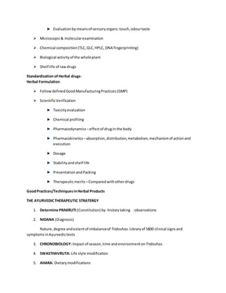 Evaluationbymeansof sensoryorgans:touch,odourtaste
 Microscopic& molecularexamination
 Chemical composition(TLC,GLC,HPLC, DNA fingerprinting)
 Biological activityof the wholeplant
 Shelf life of rawdrugs
Standardization of Herbal drugs-
Herbal Formulation
 FollowdefinedGoodManufacturingPractices(GMP)
 ScientificVerification
Toxicityevaluation
Chemical profiling
Pharmacodynamics –effectof drugin the body
Pharmacokinetics –absorption,distribution,metabolism, mechanismof actionand
execution
Dosage
Stabilityandshelf life
PresentationandPacking
Therapeuticmerits –Comparedwithotherdrugs
GoodPractices/TechniquesinHerbal Products
THE AYURVEDICTHERAPEUTIC STRATERGY
1. Determine PRAKRUTI (Constitution) by -historytaking -observations
2. NIDANA (Diagnosis)
Nature,degree andextentof imbalanceof Tridoshas. Libraryof 5800 clinical signsand
symptomsinAyurvedictexts
3. CHRONOBIOLOGY:Impact of season,time andenvironmentonTridoshas.
4. SWASTHAVRUTA: Life style modification
5. AHARA: Dietarymodifications
 