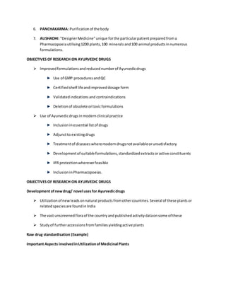 6. PANCHAKARMA: Purificationof the body
7. AUSHADHI: "DesignerMedicine"unique forthe particularpatientpreparedfroma
Pharmacopoeiautilising1200 plants,100 minerals and100 animal productsinnumerous
formulations.
OBJECTIVES OF RESEARCH ON AYURVEDIC DRUGS
 Improvedformulationsandreducednumberof Ayurvedicdrugs
Use of GMP proceduresandQC
Certifiedshelf lifeandimproveddosage form
Validatedindicationsand contraindications
Deletionof obsolete ortoxicformulations
 Use of Ayurvedicdrugsinmodernclinical practice
Inclusioninessential listof drugs
Adjunctto existingdrugs
Treatmentof diseaseswheremoderndrugsnotavailableorunsatisfactory
Developmentof suitable formulations,standardizedextractsoractive constituents
IPR protectionwhereverfeasible
InclusioninPharmacopoeias.
OBJECTIVES OF RESEARCH ON AYURVEDIC DRUGS
Developmentofnewdrug/ novel usesfor Ayurvedicdrugs
 Utilizationof newleadsonnatural productsfromothercountries.Several of these plantsor
relatedspeciesare foundinIndia
 The vast unscreenedfloraof the countryandpublishedactivitydataonsome of these
 Studyof furtheraccessionsfromfamiliesyieldingactive plants
Raw drug standardisation (Example)
Important Aspects involvedinUtilizationofMedicinal Plants
 