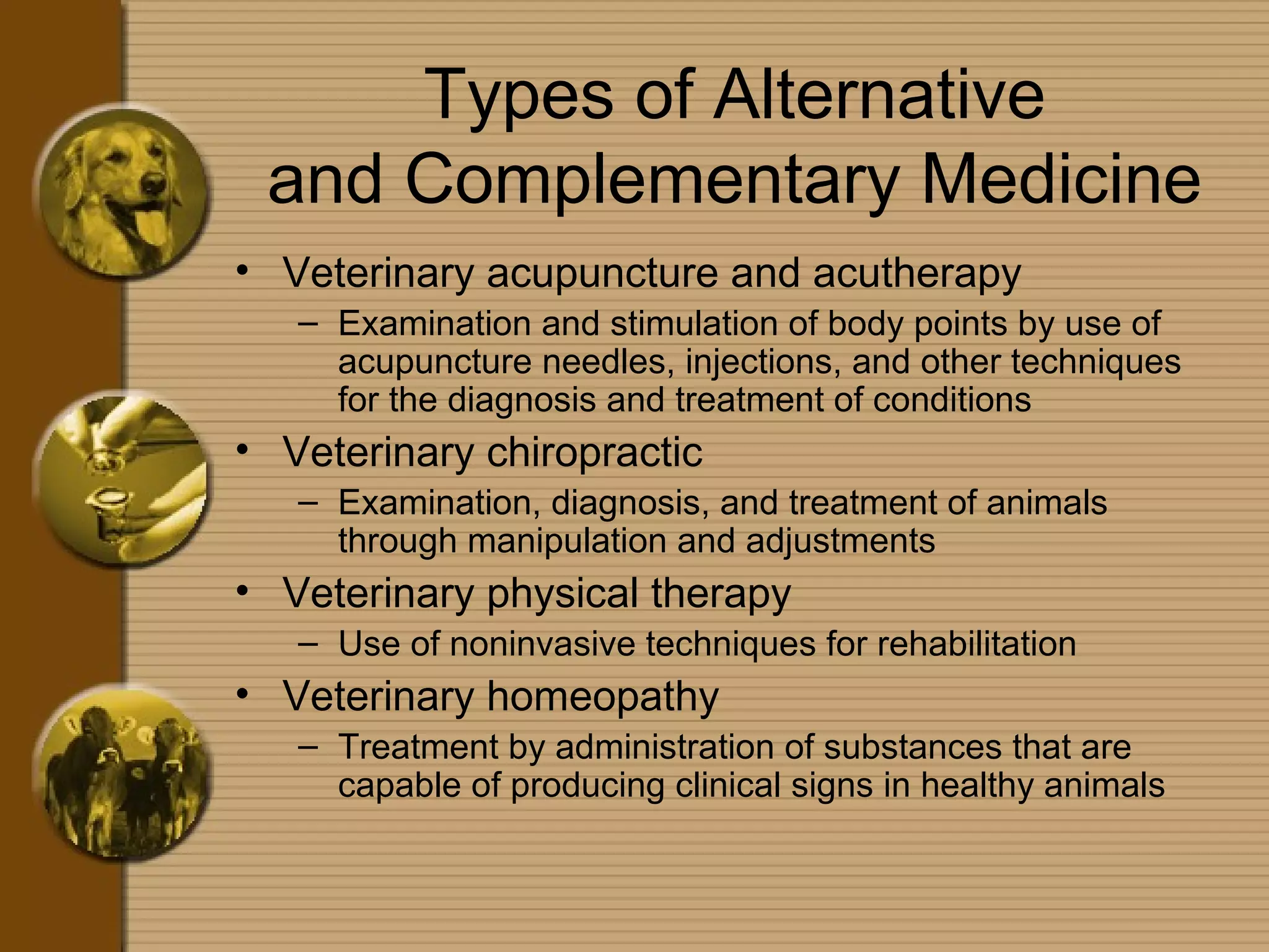 Types of Alternative
and Complementary Medicine
• Veterinary acupuncture and acutherapy
– Examination and stimulation of body points by use of
acupuncture needles, injections, and other techniques
for the diagnosis and treatment of conditions
• Veterinary chiropractic
– Examination, diagnosis, and treatment of animals
through manipulation and adjustments
• Veterinary physical therapy
– Use of noninvasive techniques for rehabilitation
• Veterinary homeopathy
– Treatment by administration of substances that are
capable of producing clinical signs in healthy animals
 