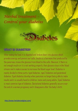 Herbal treatment – 
Control your diabetes 
What is diabetes? 
After eating the food, it is digested and broken down into glucose which 
provides energy and powers our cells. Insulin is a hormone that produced by 
the pancreas, moves the glucose from blood to the cells. However, if there is 
not enough insulin or it is not working properly, then glucose stays in the blood 
stream and it makes causes to increase the blood sugar level. Diabetes is 
mainly divided in three parts: type1 diabetes, type2 diabetes and gestational 
diabetes. Type1 diabetes develop when pancreas no longer being able to make 
insulin and it is usually found in children, teens and young adults. Type2 diabetes 
is most common type of diabetes. Gestational diabetes generally occurs near 
the end of a women pregnancy and it disappears after the baby’s birth. 
http://www.herbalwoodglass.com/ 
 