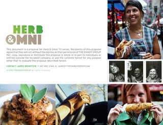 This document is a proposal for Herb & Omni TV series. Recipients of this proposal
agree that they will not without the express written permission of THE DANDY GROUP
INC. copy, reproduce or distribute this proposal in whole or in part to individuals or
entities outside the recipient company, or use the contents hereof for any purpose
other that to evaluate the proposal described herein.
contact: Jared weinstein t 347 693 2360 e. jared@thedandygroup.com
© 2010 thedandygroup all rights reserved

16

 