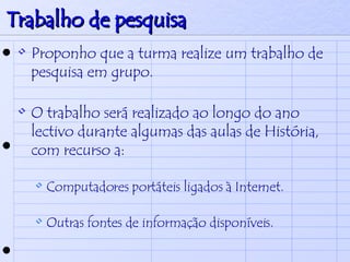 Trabalho de pesquisa Proponho que a turma realize um trabalho de pesquisa em grupo. O trabalho será realizado ao longo do ano lectivo durante algumas das aulas de História, com recurso a: Computadores portáteis ligados à Internet. Outras fontes de informação disponíveis. 