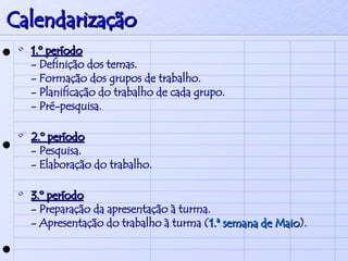 Calendarização 1.º período - Definição dos temas. - Formação dos grupos de trabalho. - Planificação do trabalho de cada grupo. - Pré-pesquisa. 2.º período - Pesquisa. - Elaboração do trabalho. 3.º período - Preparação da apresentação à turma. - Apresentação do trabalho à turma ( 1.ª semana de Maio ). 