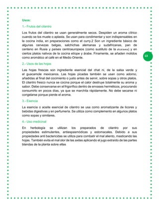 13
Usos:
1.- Frutos del cilantro
Los frutos del cilantro se usan generalmente secos. Despiden un aroma cítrico
cuando se los muele o aplasta. Se usan para condimentar y son indispensables en
la cocina india, en preparaciones como el curry.2 Son un ingrediente básico de
algunas cervezas belgas, salchichas alemanas y sudafricanas, pan de
centeno en Rusia y países centroeuropeos (como sustituto de la alcaravea) y en
ciertos platos nativos de la cocina etíope y árabe. Finamente, se añaden molidos
como aromático al café en el Medio Oriente.
2.- Usos de las hojas
Las hojas frescas son ingrediente esencial del chat ni, de la salsa verde y
el guacamole mexicanos. Las hojas picadas también se usan como adorno,
añadidas al final del cocimiento o justo antes de servir, sobre sopas y otros platos.
El cilantro fresco nunca se cocina porque el calor destruye totalmente su aroma y
sabor. Debe conservarse en el frigorífico dentro de envases herméticos, procurando
consumirlo en pocos días, ya que se marchita rápidamente. No debe secarse ni
congelarse porque pierde el aroma.
3.- Esencia
La esencia o aceite esencial de cilantro se usa como aromatizante de licores y
bebidas digestivas y en perfumería. Se utiliza como complemento en algunos platos
como sopas y similares.
4.- Uso medicinal
En herbología se utilizan los preparados de cilantro por sus
propiedades estimulantes, antiespasmódicas y estomacales. Debido a sus
propiedades anti bactericidas se utiliza para combatir el mal aliento, masticando las
hojas. También evita el mal olor de las axilas aplicando el jugo extraído de las partes
blandas de la planta sobre ellas
 