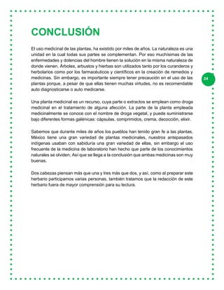 24
CONCLUSIÓN
El uso medicinal de las plantas, ha existido por miles de años. La naturaleza es una
unidad en la cual todas sus partes se complementan. Por eso muchísimas de las
enfermedades y dolencias del hombre tienen la solución en la misma naturaleza de
donde vienen. Árboles, arbustos y hierbas son utilizados tanto por los curanderos y
herbolarios como por los farmacéuticos y científicos en la creación de remedios y
medicinas. Sin embargo, es importante siempre tener precaución en el uso de las
plantas porque, a pesar de que ellas tienen muchas virtudes, no es recomendable
auto diagnosticarse o auto medicarse.
Una planta medicinal es un recurso, cuya parte o extractos se emplean como droga
medicinal en el tratamiento de alguna afección. La parte de la planta empleada
medicinalmente se conoce con el nombre de droga vegetal, y puede suministrarse
bajo diferentes formas galénicas: cápsulas, comprimidos, crema, decocción, elixir.
Sabemos que durante miles de años los pueblos han tenido gran fe a las plantas,
México tiene una gran variedad de plantas medicinales, nuestros antepasados
indígenas usaban con sabiduría una gran variedad de ellas, sin embargo el uso
frecuente de la medicina de laboratorio han hecho que parte de los conocimientos
naturales se olviden, Así que se llega a la conclusión que ambas medicinas son muy
buenas.
Dos cabezas piensan más que una y tres más que dos, y así, como al preparar este
herbario participamos varias personas, también tratamos que la redacción de este
herbario fuera de mayor comprensión para su lectura.
 