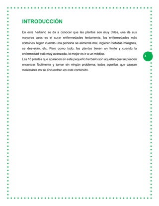 3
INTRODUCCIÓN
En este herbario se da a conocer que las plantas son muy útiles, una de sus
mayores usos es el curar enfermedades lentamente, las enfermedades más
comunes llegan cuando una persona se alimenta mal, ingieren bebidas malignas,
se desvelan, etc. Pero como todo, las plantas tienen un límite y cuando la
enfermedad está muy avanzada, lo mejor es ir a un médico.
Las 16 plantas que aparecen en este pequeño herbario son aquellas que se pueden
encontrar fácilmente y tomar sin ningún problema; todas aquellas que causan
malestares no se encuentran en este contenido.
 