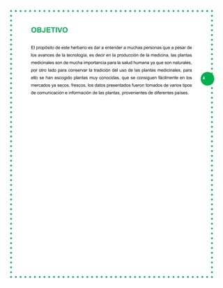 4
OBJETIVO
El propósito de este herbario es dar a entender a muchas personas que a pesar de
los avances de la tecnología, es decir en la producción de la medicina, las plantas
medicinales son de mucha importancia para la salud humana ya que son naturales,
por otro lado para conservar la tradición del uso de las plantas medicinales, para
ello se han escogido plantas muy conocidas, que se consiguen fácilmente en los
mercados ya secos, frescos, los datos presentados fueron tomados de varios tipos
de comunicación e información de las plantas, provenientes de diferentes países.
 