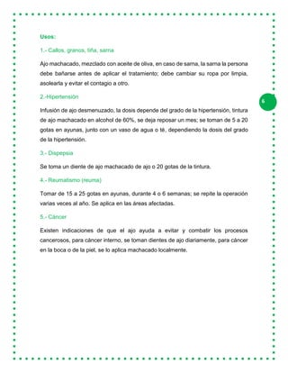 6
Usos:
1.- Callos, granos, tiña, sarna
Ajo machacado, mezclado con aceite de oliva, en caso de sarna, la sarna la persona
debe bañarse antes de aplicar el tratamiento; debe cambiar su ropa por limpia,
asolearla y evitar el contagio a otro.
2.-Hipertensión
Infusión de ajo desmenuzado, la dosis depende del grado de la hipertensión, tintura
de ajo machacado en alcohol de 60%, se deja reposar un mes; se toman de 5 a 20
gotas en ayunas, junto con un vaso de agua o té, dependiendo la dosis del grado
de la hipertensión.
3.- Dispepsia
Se toma un diente de ajo machacado de ajo o 20 gotas de la tintura.
4.- Reumatismo (reuma)
Tomar de 15 a 25 gotas en ayunas, durante 4 o 6 semanas; se repite la operación
varias veces al año. Se aplica en las áreas afectadas.
5.- Cáncer
Existen indicaciones de que el ajo ayuda a evitar y combatir los procesos
cancerosos, para cáncer interno, se toman dientes de ajo diariamente, para cáncer
en la boca o de la piel, se lo aplica machacado localmente.
 