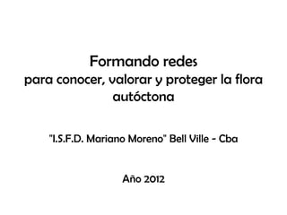 Formando redes
para conocer, valorar y proteger la flora
autóctona
"I.S.F.D. Mariano Moreno" Bell Ville - Cba
Año 2012
 