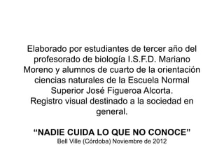 Elaborado por estudiantes de tercer año del
profesorado de biología I.S.F.D. Mariano
Moreno y alumnos de cuarto de la orientación
ciencias naturales de la Escuela Normal
Superior José Figueroa Alcorta.
Registro visual destinado a la sociedad en
general.
“NADIE CUIDA LO QUE NO CONOCE”
Bell Ville (Córdoba) Noviembre de 2012
 
