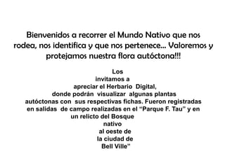 Bienvenidos a recorrer el Mundo Nativo que nos
rodea, nos identifica y que nos pertenece... Valoremos y
protejamos nuestra flora autóctona!!!
Los
invitamos a
apreciar el Herbario Digital,
donde podrán visualizar algunas plantas
autóctonas con sus respectivas fichas. Fueron registradas
en salidas de campo realizadas en el “Parque F. Tau” y en
un relicto del Bosque
nativo
al oeste de
la ciudad de
Bell Ville”
 
