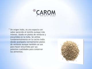 * De origen Indio, es una espacia con
sabor parecido al tomillo aunque más
intenso. Usado en platos de verduras y
encurtidos en la India. Se utiliza
fundamentalmente en la cocina India
donde acompaña normalmente platos
de verduras aunque también se usa
para hacer encurtidos por sus
potentes cualidades para conservar
los alimentos.
*
 