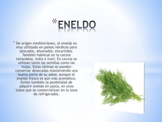 * De origen mediterráneo, el eneldo es
muy utilizado en países nórdicos para
pescados, ahumados, encurtidos.
También habitual en la cocina
tailandesa, india e iraní. En cocina se
utilizan tanto las semillas como las
hojas. Estas últimas se pueden
conservar desecadas manteniendo una
buena parte de su sabor, aunque el
eneldo fresco es aún más aromático.
Existe también la posibilidad de
adquirir eneldo en pasta, en unos
tubos que se comercializan en la zona
de refrigerados.
*
 