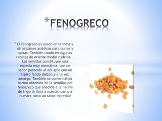 * El fenogreco es usado en la India y
otros países asiáticos para currys y
salsas. También usado en algunas
recetas de oriente medio y áfrica. .
Las semillas constituyen una
especia muy aromática, con un
sabor parecido al del apio con un
ligero fondo dulzón y a la vez
amargo. También se comercializa
harina obtenida de la semillas del
fenogreco que añadida a la harina
de trigo le dará a nuestro pan o a
nuestra torta un sabor increíble
*
 