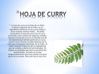 * La hoja de curry es la hoja de un árbol
tropical originario de la India, es un
ingrediente habitual en los currys indios y
otras muchas recetas Indias. . No debe
confundirse la hoja de curry con el curry
entendido como mezcla de especias molidas.
Aunque la hoja de curry es a menudo una de
las especias que forman parte de un curry,
existen otras muchas recetas distintas de la
India que incorporan esta hoja. En la India, se
suele consumir fresca al ser un ingrediente
que se compra a diario en los mercados. En
España es probable que sólo la encontremos
deshidratada, formato en el que
desgraciadamente esta hoja pierde una gran
parte de su aroma. Pero aun así es muy rica.
*
 