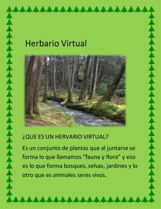 Herbario Virtual
¿QUE ES UN HERVARIO VIRTUAL?
Es un conjunto de plantas que al juntarse se
forma lo que llamamos “fauna y flora” y eso
es lo que forma bosques, selvas, jardines y lo
otro que es animales seres vivos.
 