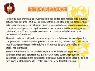 INTRODUCCIONIniciamos este proyecto de investigación por dudas que nacieron de algunas estudiantes del grado 9-2 que se encuentran en la etapa de la adolescencia, esta incógnitas surgieron al observar en las estudiantes el uso de maquillaje a temprana edad, para esto aplicamos una encuesta a estudiantes de grado octavo al once. Por otra parte no encontramos antecedentes que hayan resuelto esta inquietud. Al comienzo la intención de nuestro proyecto era únicamente  averiguar los componentes químicos de los productos cosméticos, pero este propósito fue modificado puesto que no brindaba alternativas de solución reales al problema planteado.Teniendo en concurso nacional de expediciones botánicas siglo XXI aprovechamos esta oportunidad para relacionarlo con este proyecto, buscando las aplicaciones de algunas plantas al cuidado de la salud de la piel, mediante la elaboración de recetas practicas y de fácil fabricación.