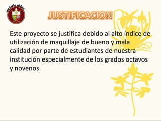JUSTIFICACIONEste proyecto se justifica debido al alto índice de utilización de maquillaje de bueno y mala calidad por parte de estudiantes de nuestra institución especialmente de los grados octavos y novenos. 