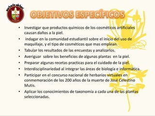 OBJETIVOS ESPECÍFICOSInvestigar que productos químicos de los cosméticos artificiales causan daños a la piel. indagar en la comunidad estudiantil sobre el inicio del uso de maquillaje, y el tipo de cosméticos que mas emplean.Tabular los resultados de las encuestas y analizarlos.Averiguar  sobre los beneficios de algunas plantas  en la piel.Preparar algunas recetas practicas para el cuidado de la piel.Interdisciplinariedad al integrar las áreas de biología e informática.Participar en el concurso nacional de herbarios virtuales en conmemoración de los 200 años de la muerte de José Celestino Mutis.Aplicar los conocimientos de taxonomía a cada una de las plantas seleccionadas.
