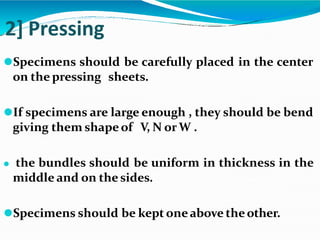 2] Pressing
⚫Specimens should be carefully placed in the center
on the pressing sheets.
⚫If specimens are large enough , they should be bend
giving them shapeof V, N orW .
⚫ the bundles should be uniform in thickness in the
middle and on the sides.
⚫Specimens should be kept oneabove theother.
 
