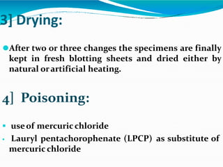 3] Drying:
⚫After two or three changes the specimens are finally
kept in fresh blotting sheets and dried either by
natural orartificial heating.
4] Poisoning:
 useof mercuric chloride
 Lauryl pentachorophenate (LPCP) as substitute of
mercuric chloride
 