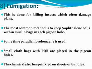 8] Fumigation:
⚫This is done for killing insects which often damage
plant.
⚫The most common method is to keep Naphthalene balls
within muslin bags in each pigeon hole.
⚫Some time paradichlorobenzene is used.
⚫Small cloth bags with PDB are placed in the pigeon
holes.
⚫Thechemical also besprinkled on sheets or bundles.
 