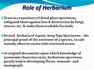 Role of Herbarium
⚫Toactasa repositoryof dried plantspecimens,
safeguard them against loss & destruction by fungi,
insects, etc. & make them available forstudy.
⚫Several herbariaof repute, keepType Specimens – the
principal proof of the existence of a species, in safe
custody, often in rooms with restricted access.
⚫As original documents upon which knowledge of
taxonomiccharacters rests, herbarium specimens
greatly help in developing floras, manuals and
monograph.
 