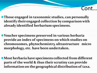 ⚫Those engaged in taxonomic studies, can personally
identify theirengaged collection bycomparisonwith
already identified herbariumspecimens.
⚫Voucher specimens preserved in various herbaria
provide an index of specimens on which studies on
chromosomes, phytochemistry, ultrastructure micro
morphology, etc. have been undertaken.
⚫Most herbaria havespecimenscollected from different
parts of the world & thus their scrutiny can provide
informationon thegeographical distributionof taxa.
Cont…
 