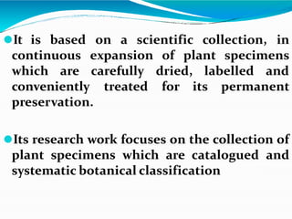 ⚫It is based on a scientific collection, in
continuous of plant specimens
which are
expansion
carefully dried, labelled and
treated for its permanent
conveniently
preservation.
⚫Its research work focuses on the collection of
plant specimens which are catalogued and
systematic botanical classification
 