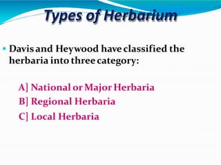 Types of Herbarium
 Davisand Heywood haveclassified the
herbaria into threecategory:
A] National or MajorHerbaria
B] Regional Herbaria
C] Local Herbaria
 