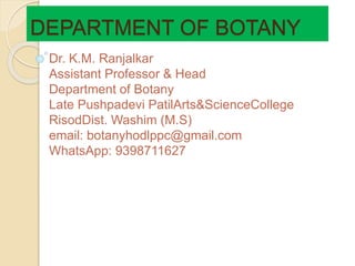 DEPARTMENT OF BOTANY
Dr. K.M. Ranjalkar
Assistant Professor & Head
Department of Botany
Late Pushpadevi PatilArts&ScienceCollege
RisodDist. Washim (M.S)
email: botanyhodlppc@gmail.com
WhatsApp: 9398711627
 