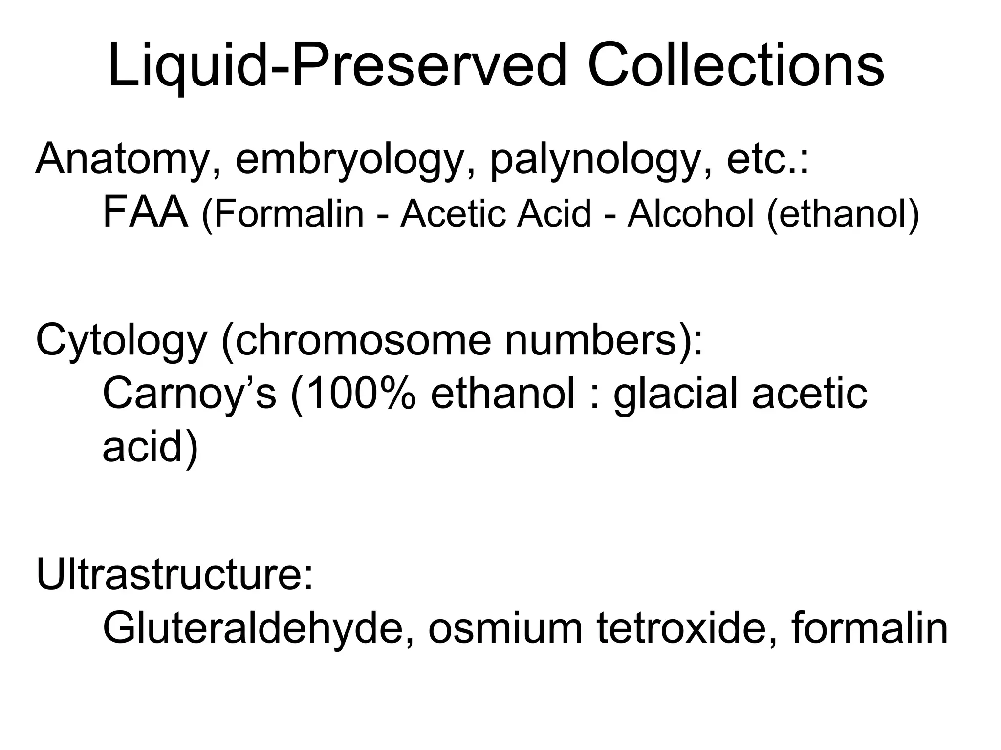 Liquid-Preserved Collections
Anatomy, embryology, palynology, etc.:
FAA (Formalin - Acetic Acid - Alcohol (ethanol)
Cytology (chromosome numbers):
Carnoy’s (100% ethanol : glacial acetic
acid)
Ultrastructure:
Gluteraldehyde, osmium tetroxide, formalin
 