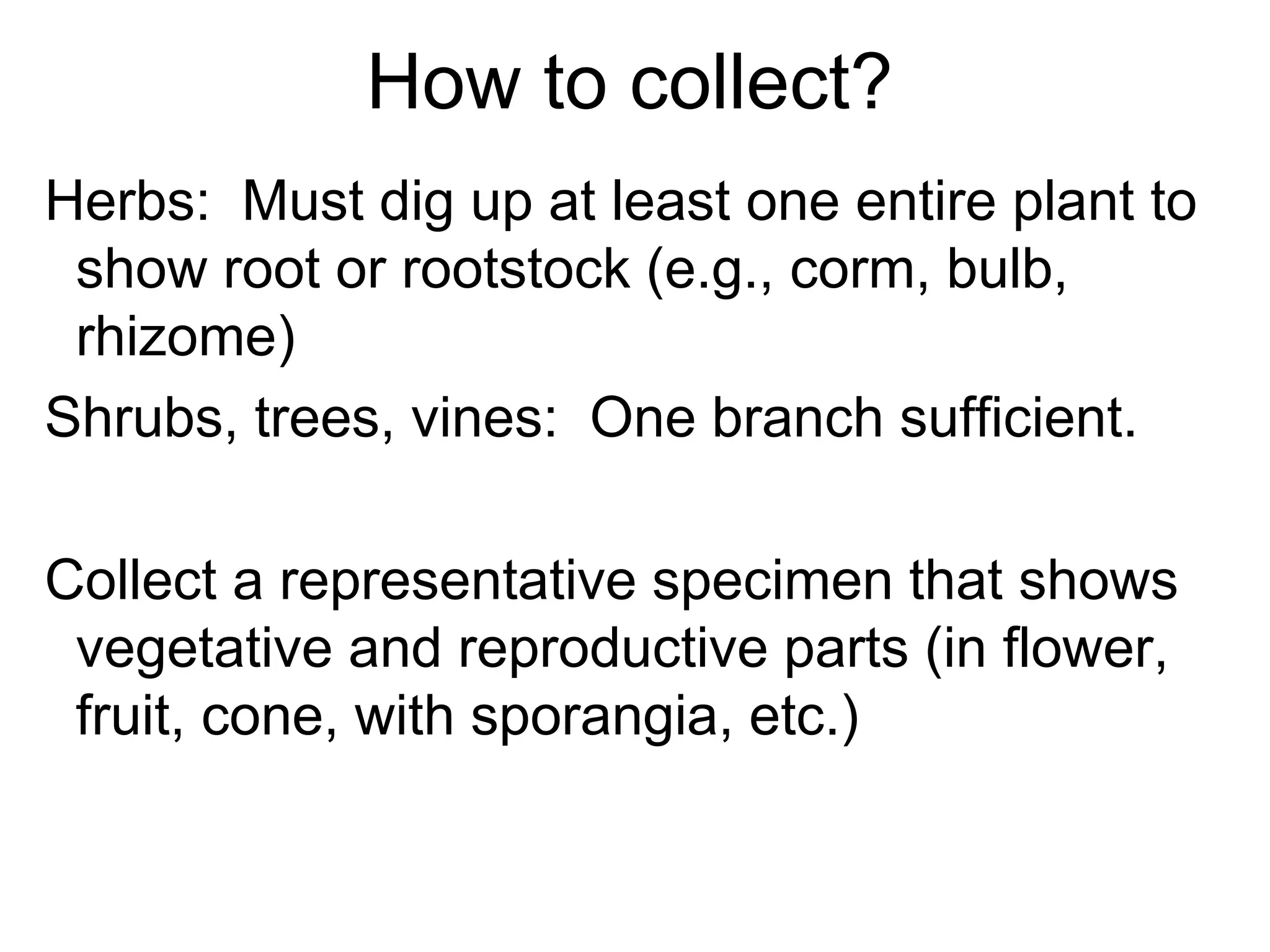 How to collect?
Herbs: Must dig up at least one entire plant to
show root or rootstock (e.g., corm, bulb,
rhizome)
Shrubs, trees, vines: One branch sufficient.
Collect a representative specimen that shows
vegetative and reproductive parts (in flower,
fruit, cone, with sporangia, etc.)
 