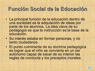 Función Social de la Educación La principal función de la educación dentro de una sociedad es la adquisición de ideas por parte de los alumnos. La idea clave de su pedagogía es que la instrucción es la base de la educación.  Su interés estaba en formar personas, y no tanto ciudadanos.  El punto culminante de su doctrina pedagógica es lograr que el niño se convierta en un ser autónomo capaz de sacar de su interior las reglas de conducta y los preceptos morales.  