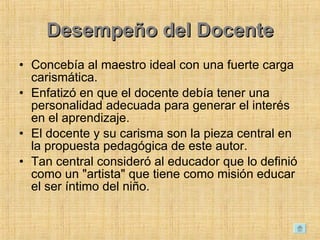 Desempeño del Docente Concebía al maestro ideal con una fuerte carga carismática.  Enfatizó en que el docente debía tener una personalidad adecuada para generar el interés en el aprendizaje.  El docente y su carisma son la pieza central en la propuesta pedagógica de este autor.  Tan central consideró al educador que lo definió como un "artista" que tiene como misión educar el ser íntimo del niño.  