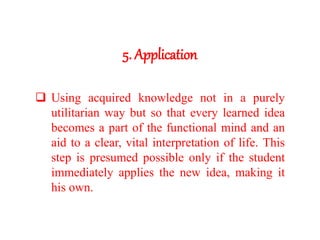 5. Application
 Using acquired knowledge not in a purely
utilitarian way but so that every learned idea
becomes a part of the functional mind and an
aid to a clear, vital interpretation of life. This
step is presumed possible only if the student
immediately applies the new idea, making it
his own.
 