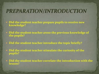  Did the student teacher prepare pupils to receive new
knowledge?
 Did the student teacher arose the previous knowledge of
the pupils?
 Did the student teacher introduce the topic briefly?
 Did the student teacher stimulate the curiosity of the
pupils?
 Did the student teacher correlate the introduction with the
lesson?
 