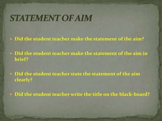  Did the student teacher make the statement of the aim?
 Did the student teacher make the statement of the aim in
brief?
 Did the student teacher state the statement of the aim
clearly?
 Did the student teacher write the title on the black-board?
 
