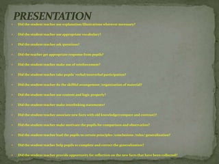  Did the student teacher use explanation/illustrations wherever necessary?
 Did the student teacher use appropriate vocabulary?
 Did the student teacher ask questions?
 Did the teacher get appropriate response from pupils?
 Did the student teacher make use of reinforcement?
 Did the student teacher take pupils’ verbal/nonverbal participation?
 Did the student teacher do the skillful arrangement /organization of material?
 Did the student teacher use content and logic properly?
 Did the student teacher make interlinking statements?
 Did the student teacher associate new facts with old knowledge(compare and contrast)?
 Did the student teacher make motivate the pupils for comparison and observation?
 Did the student teacher lead the pupils to certain principles /conclusions /rules/ generalization?
 Did the student teacher help pupils to complete and correct the generalization?
 Did the student teacher provide opportunity for reflection on the new facts that have been collected?
 